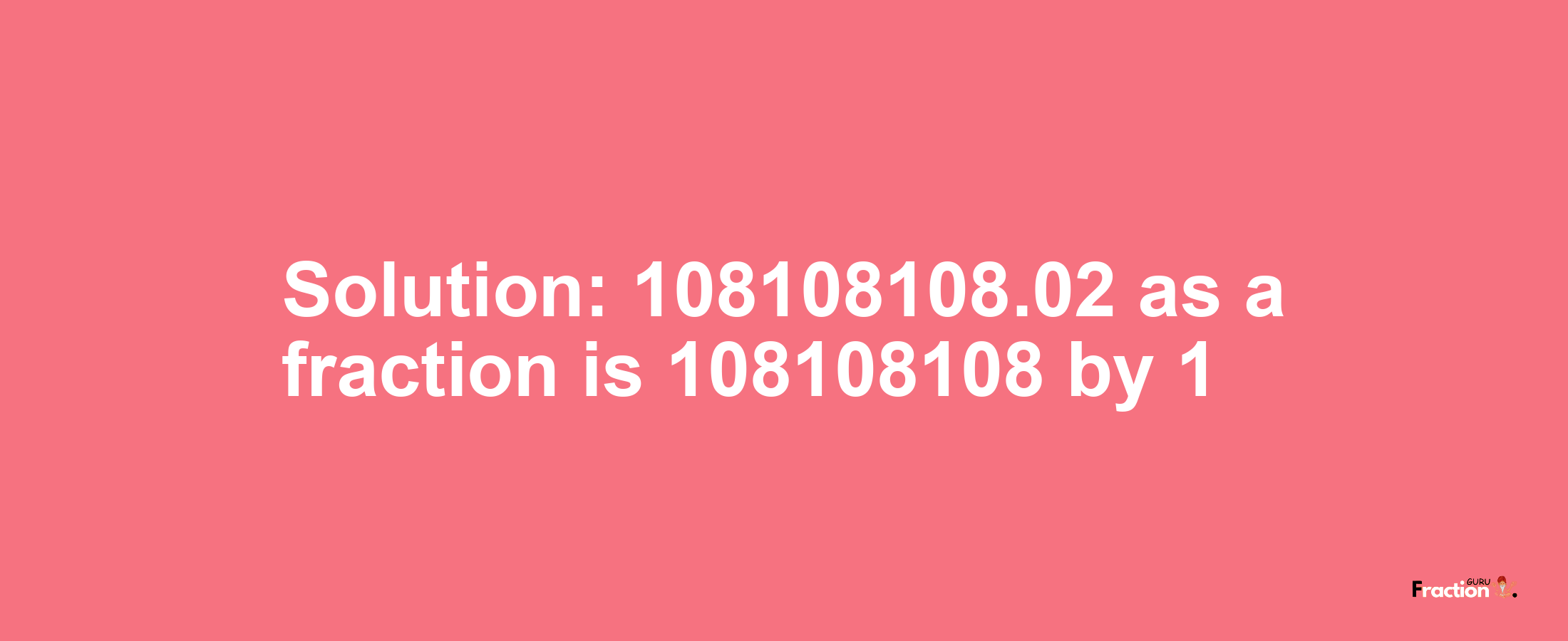 Solution:108108108.02 as a fraction is 108108108/1